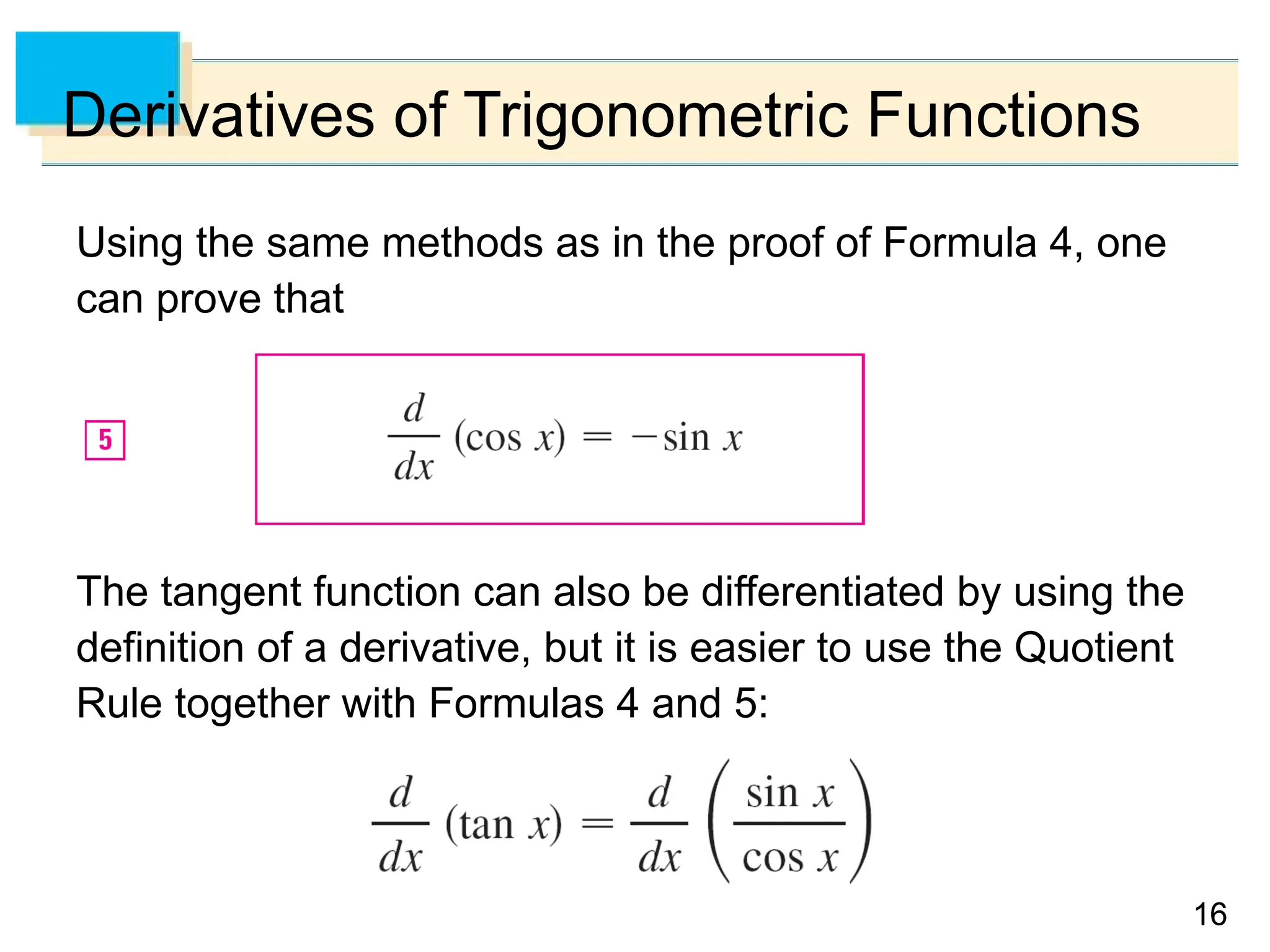 16
16
Derivatives of Trigonometric Functions
Using the same methods as in the proof of Formula 4, one
can prove that
The tangent function can also be differentiated by using the
definition of a derivative, but it is easier to use the Quotient
Rule together with Formulas 4 and 5:
 