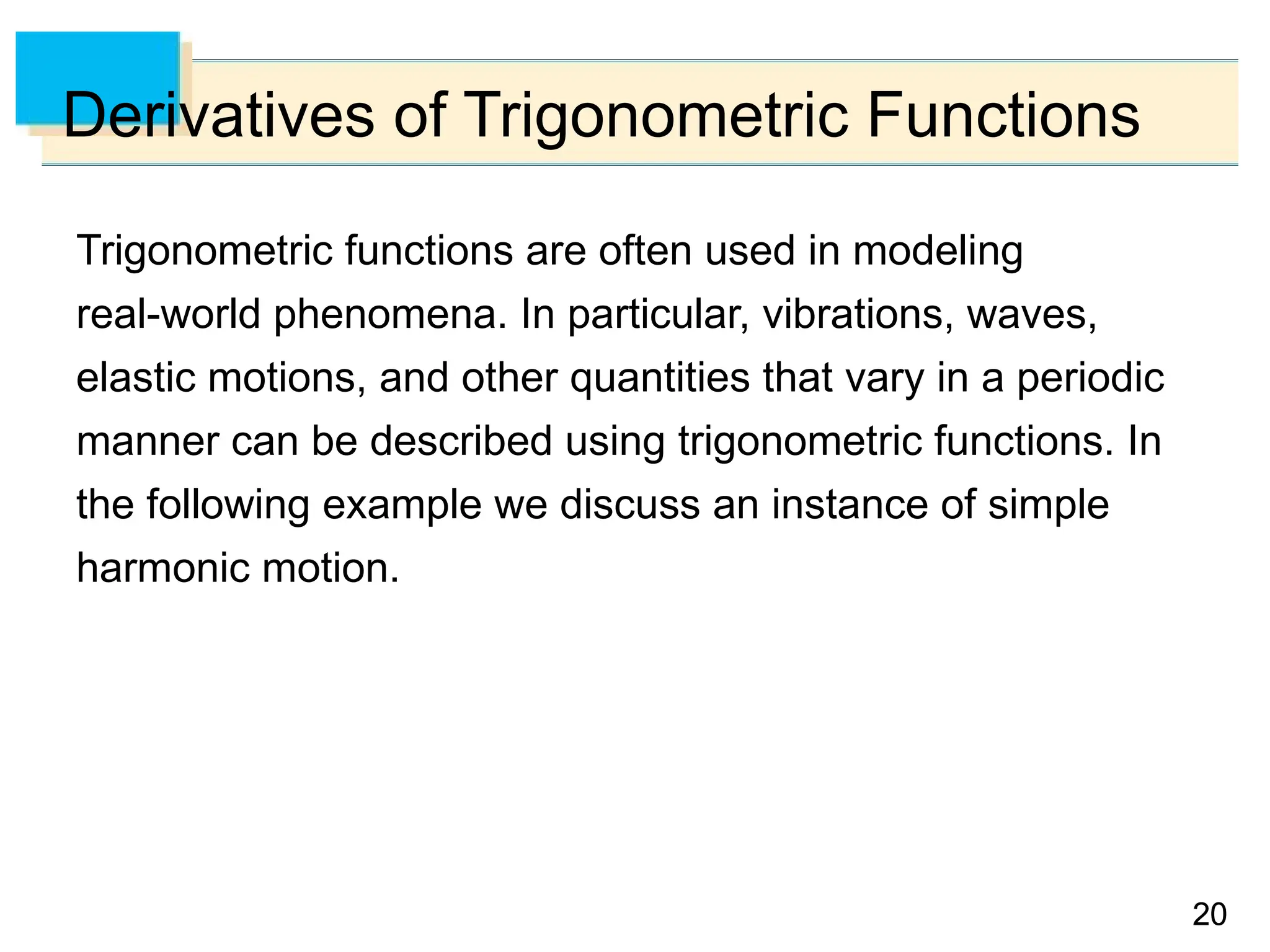 20
20
Derivatives of Trigonometric Functions
Trigonometric functions are often used in modeling
real-world phenomena. In particular, vibrations, waves,
elastic motions, and other quantities that vary in a periodic
manner can be described using trigonometric functions. In
the following example we discuss an instance of simple
harmonic motion.
 