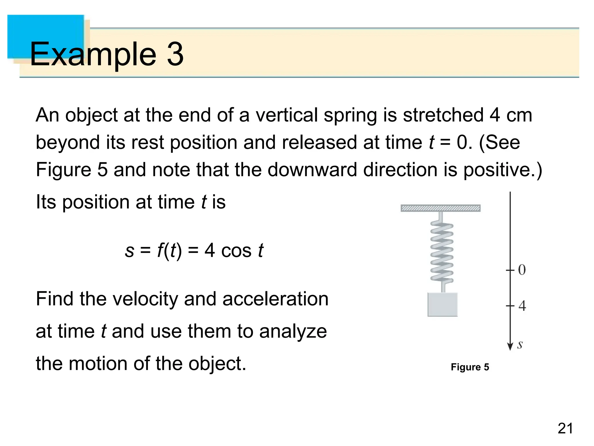 21
21
Example 3
An object at the end of a vertical spring is stretched 4 cm
beyond its rest position and released at time t = 0. (See
Figure 5 and note that the downward direction is positive.)
Its position at time t is
s = f(t) = 4 cos t
Find the velocity and acceleration
at time t and use them to analyze
the motion of the object. Figure 5
 