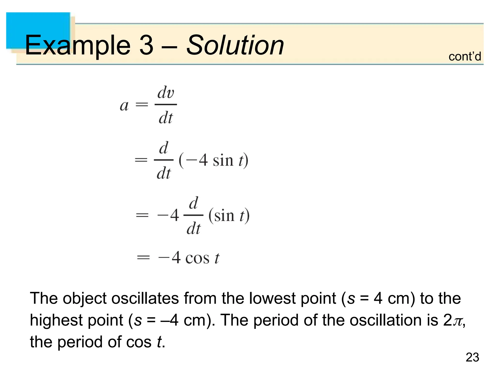 23
23
Example 3 – Solution
The object oscillates from the lowest point (s = 4 cm) to the
highest point (s = –4 cm). The period of the oscillation is 2,
the period of cos t.
cont’d
 