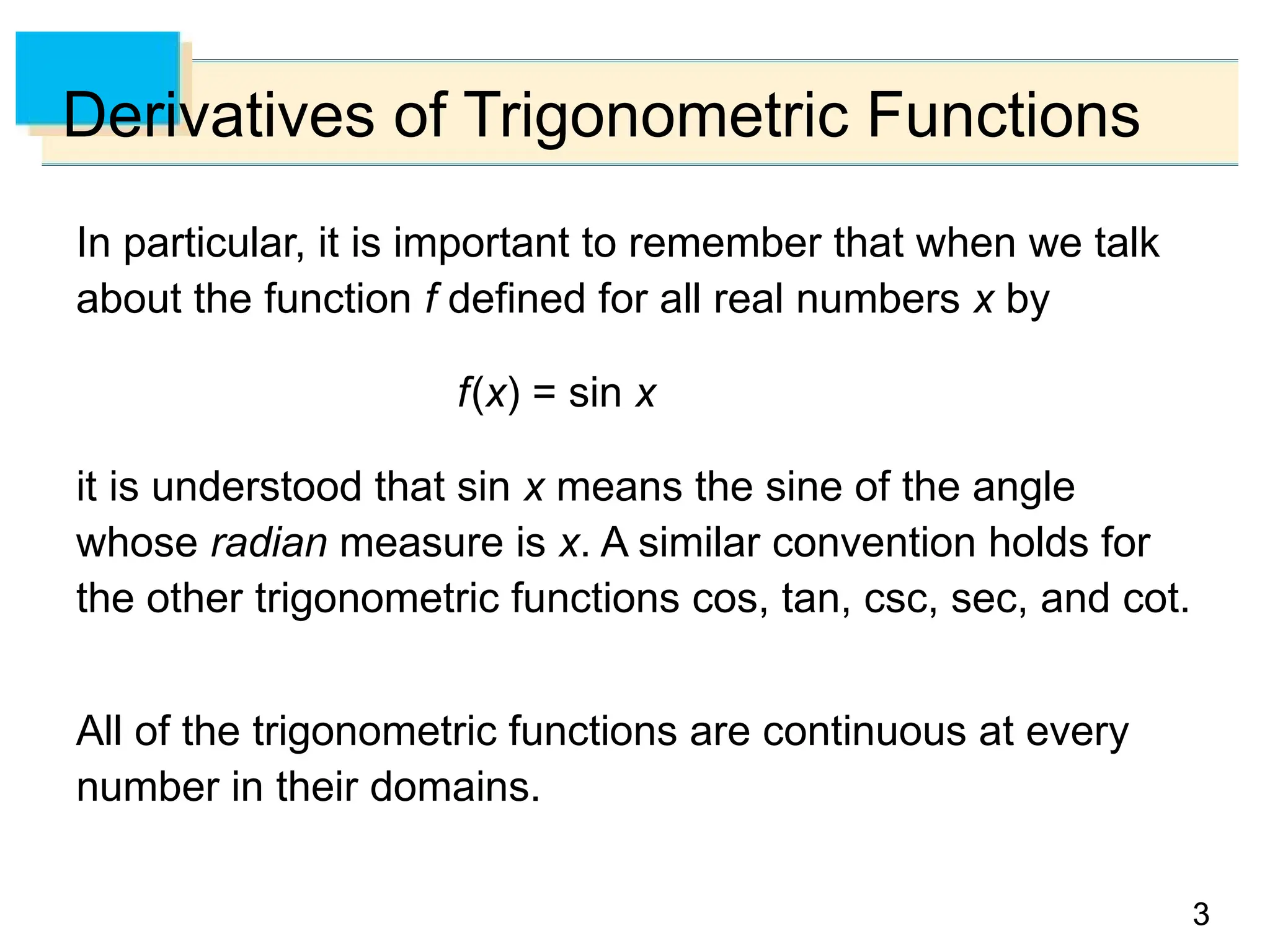 3
3
Derivatives of Trigonometric Functions
In particular, it is important to remember that when we talk
about the function f defined for all real numbers x by
f(x) = sin x
it is understood that sin x means the sine of the angle
whose radian measure is x. A similar convention holds for
the other trigonometric functions cos, tan, csc, sec, and cot.
All of the trigonometric functions are continuous at every
number in their domains.
 