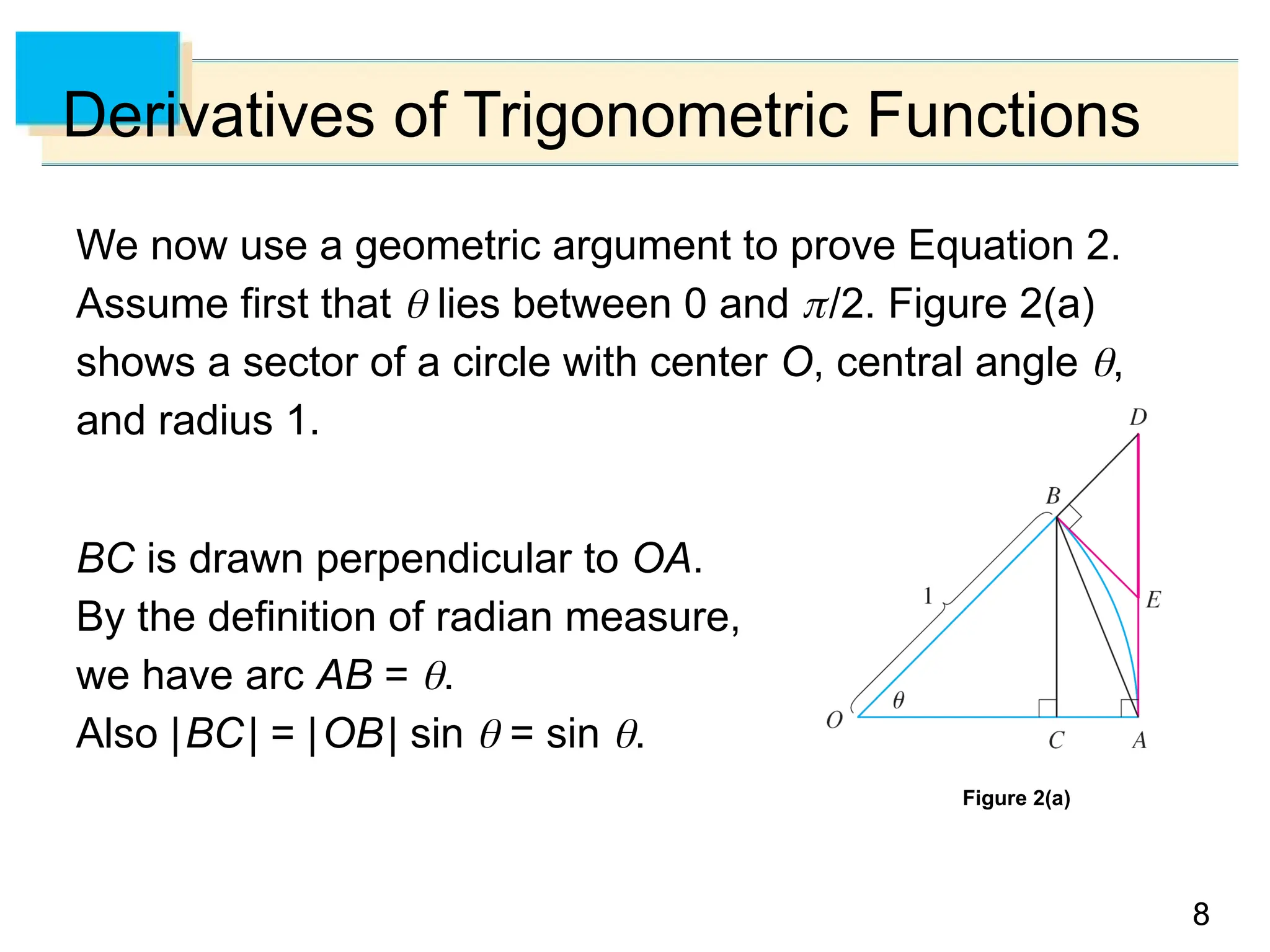 8
8
Derivatives of Trigonometric Functions
We now use a geometric argument to prove Equation 2.
Assume first that  lies between 0 and /2. Figure 2(a)
shows a sector of a circle with center O, central angle ,
and radius 1.
BC is drawn perpendicular to OA.
By the definition of radian measure,
we have arc AB = .
Also |BC| = |OB| sin  = sin .
Figure 2(a)
 
