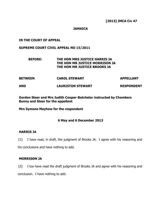 [2013] JMCA Civ 47 
JAMAICA 
IN THE COURT OF APPEAL 
SUPREME COURT CIVIL APPEAL NO 15/2011 
BEFORE: THE HON MRS JUSTICE HARRIS JA 
THE HON MR JUSTICE MORRISON JA 
THE HON MR JUSTICE BROOKS JA 
BETWEEN CAROL STEWART APPELLANT 
AND LAURISTON STEWART RESPONDENT 
Gordon Steer and Mrs Judith Cooper-Batchelor instructed by Chambers 
Bunny and Steer for the appellant 
Mrs Symone Mayhew for the respondent 
6 May and 6 December 2013 
HARRIS JA 
[1] I have read, in draft, the judgment of Brooks JA. I agree with his reasoning and 
his conclusions and have nothing to add. 
MORRISON JA 
[2] I too have read the draft judgment of Brooks JA and agree with his reasoning and 
conclusion. I have nothing to add. 
 