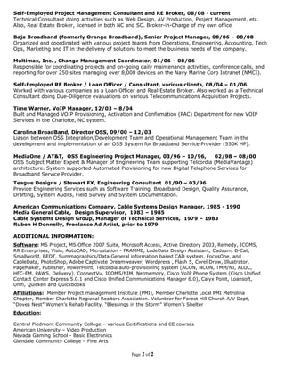 Self-Employed Project Management Consultant and RE Broker, 08/08 - current
Technical Consultant doing activities such as Web Design, AV Production, Project Management, etc.
Also, Real Estate Broker, licensed in both NC and SC. Broker-in-Charge of my own office

Baja Broadband (formerly Orange Broadband), Senior Project Manager, 08/06 – 08/08
Organized and coordinated with various project teams from Operations, Engineering, Accounting, Tech
Ops, Marketing and IT in the delivery of solutions to meet the business needs of the company.

Multimax, Inc. , Change Management Coordinator, 01/06 – 08/06
Responsible for coordinating projects and on-going daily maintenance activities, conference calls, and
reporting for over 250 sites managing over 8,000 devices on the Navy Marine Corp Intranet (NMCI).

Self-Employed RE Broker / Loan Officer / Consultant, various clients, 08/04 – 01/06
Worked with various companies as a Loan Officer and Real Estate Broker. Also worked as a Technical
Consultant doing Due-Diligence evaluations on various Telecommunications Acquisition Projects.

Time Warner, VoIP Manager, 12/03 – 8/04
Built and Managed VOIP Provisioning, Activation and Confirmation (PAC) Department for new VOIP
Services in the Charlotte, NC system.

Carolina BroadBand, Director OSS, 09/00 – 12/03
Liason between OSS Integration/Development Team and Operational Management Team in the
development and implementation of an OSS System for Broadband Service Provider (550K HP).

MediaOne / AT&T, OSS Engineering Project Manager, 03/96 – 10/96,               02/98 – 08/00
OSS Subject Matter Expert & Manager of Engineering Team supporting Telcordia (MediaVantage)
architecture. System supported Automated Provisioning for new Digital Telephone Services for
Broadband Service Provider.
Teague Designs / Stewart FX, Engineering Consultant 01/90 – 03/96
Provide Engineering Services such as Software Training, Broadband Design, Quality Assurance,
Drafting, System Audits, Field Survey and System Documentation.

American Communications Company, Cable Systems Design Manager, 1985 - 1990
Media General Cable, Design Supervisor, 1983 – 1985
Cable Systems Design Group, Manager of Technical Services, 1979 – 1983
Ruben H Donnelly, Freelance Ad Artist, prior to 1979

ADDITIONAL INFORMATION:
Software: MS Project, MS Office 2007 Suite, Microsoft Access, Active Directory 2003, Remedy, ICOMS,
RR Enterprises, Visio, AutoCAD, Microstation - FRAMME, LodeData Design Assistant, Cadsum, B-Cat,
Smallworld, BEDT, Summagraphics/Data General information based CAD system, FocusOne, and
CableData, PhotoShop, Adobe Captivate Dreamweaver, Wordpress , Flash 5, Corel Draw, Illustrator,
PageMaker, Publisher, PowerPoint, Telcordia auto-provisioning system (ACON, NCON, TMM/NI, ALOC,
HFC-EM, PAWS, Delivery), ConnectVu, ICOMS/NIM, Netmemory, Cisco VoIP Phone System (Cisco Unified
Contact Center Express 5.0.1 and Cisco Unified Communications Manager 6.0), Calyx Point, Loansoft,
Unifi, Quicken and Quickbooks
Affiliations: Member Project management Institute (PMI), Member Charlotte Local PMI Metrolina
Chapter, Member Charlotte Regional Realtors Association. Volunteer for Forest Hill Church A/V Dept,
“Doves Nest” Women’s Rehab Facility, “Blessings in the Storm” Women’s Shelter
Education:

Central Piedmont Community College – various Certifications and CE courses
American University – Video Production
Nevada Gaming School - Basic Electronics
Glendale Community College – Fine Arts

                                                 Page 2 of 2
 