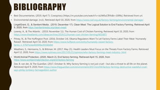 BIBLIOGRAPHY
• Best Documentaries. (2019, April 7). Cowspiracy [https://m.youtube.com/watch?v=isUW0uCfIYk&t=1099s]. Retrieved from url.
• Environmental damage. (n.d.). Retrieved April 10, 2020, from https://www.ciwf.org.uk/factory-farming/environmental-damage/
• LingelGrant, G., & Sentient Media . (2019, December 17). Clean Meat: The Logical Solution to End Factory Farming. Retrieved April
9, 2020, from https://sentientmedia.org/clean-meat/
• Lowrey, A., & The Atlantic . (2019, November 11). The Human Cost of Chicken Farming. Retrieved April 10, 2020, from
https://www.theatlantic.com/ideas/archive/2019/11/human-cost-chicken-farming/601687/
• Pitney, N., & The Huffington Post. (2016, October 14). Obama Regulators Want To Let Factory Farms Label Their Meat 'Humanely
Raised'. Retrieved April 10, 2020, from https://www.huffpost.com/entry/humanely-raised-factory-
farms_n_57fd7e2ee4b044be30160d0d
• Weathers, S., Hermanns, S., & Bittman, M. (2017, May 21). Health Leaders Must Focus on the Threats From Factory Farms. Retrieved
April 12, 2020, from https://www.nytimes.com/2017/05/21/opinion/who-factory-farming-meat-industry-.html
• World Animal Protection. (2020, March 2). End factory farming. Retrieved April 15, 2020, from
https://www.worldanimalprotection.org/end-factory-farming
• Zee, B. van der, & The Guardian. (2017, October 4). Why factory farming is not just cruel – but also a threat to all life on the planet.
Retrieved April 9, 2020, from https://www.theguardian.com/environment/2017/oct/04/factory-farming-destructive-wasteful-cruel-
says-philip-lymbery-farmageddon-author
 