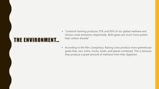 THE ENVIRONMENT…
• “Livestock farming produces 37% and 65% of our global methane and
nitrous oxide emissions respectively. Both gases are much more potent
than carbon dioxide”
• According to the film Cowspiracy, Raising cows produce more greenhouse
gases than cars, trains, trucks, boats, and planes combined. This is because
they produce a great amount of methane from their digestion.
 