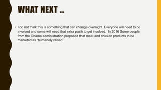 WHAT NEXT …
• I do not think this is something that can change overnight. Everyone will need to be
involved and some will need that extra push to get involved. In 2016 Some people
from the Obama administration proposed that meat and chicken products to be
marketed as “humanely raised”.
 