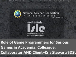 FECS'12 - The 2012 International Conference on Frontiers in Education: Computer Science and Computer Engineering, 19july2012, Las Vegas




                                                                                                   DUE #0837162




Role of Game Programmers for Serious
Games in Academia: Colleague,
Collaborator AND Client–Kris Stewart/SDSU
 