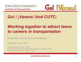 Go! / ¡Vamos! And CUTC:

Working together to attract teens
to careers in transportation
Presented at 2010 CUTC Summer Meeting

Tuesday, J
T   d    June 8 2010
              8,
Shashi Nambisan, Director, InTrans
Shauna Hallmark, Director Midwest Transportation Consortium InTrans
Stewart McCoy, Graduate Student, InTrans
        McCoy            Student


                                  www.InTrans.iastate.edu             1
 