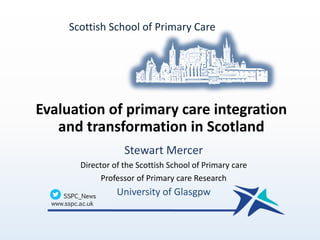 Evaluation of primary care integration
and transformation in Scotland
Stewart Mercer
Director of the Scottish School of Primary care
Professor of Primary care Research
University of Glasgpw
Scottish School of Primary Care
 