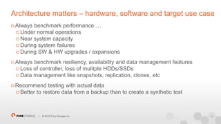 18| © 2015 Pure Storage Inc.
Architecture matters – hardware, software and target use case
Always benchmark performance….
Under normal operations
Near system capacity
During system failures
During SW & HW upgrades / expansions
Always benchmark resiliency, availability and data management features
Loss of controller, loss of mulitple HDDs/SSDs
Data management like snapshots, replication, clones, etc
Recommend testing with actual data
Better to restore data from a backup than to create a synthetic test
 