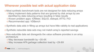 19| © 2015 Pure Storage Inc.
Whenever possible test with actual application data
Most synthetic benchmark tools are not designed for data reducing arrays
Many implement data patterns that are ignored by disk arrays by are
identified by data reducing arrays resulting in false results
Known problem apps: IOMeter, SQLIO, diskspd, ATTO, FIO
Recommended app: VDBench
Synthetic data aids in filling up arrays but have little validity to real applications
Synthetic reducible data sets may not match array’s reported savings
Non-reducible data set disregards the value software provides in an array
architecture
May decrease bandwidth by ~3X-4X
May increase AFA garbage collection load by ~2X-8X
 