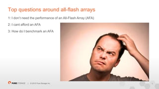 4| © 2015 Pure Storage Inc.
Top questions around all-flash arrays
1: I don’t need the performance of an All-Flash Array (AFA)
2: I cant afford an AFA
3: How do I benchmark an AFA
 