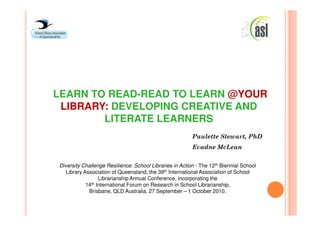 LEARN TO READ-READ TO LEARN @YOUR
 LIBRARY: DEVELOPING CREATIVE AND
        LITERATE LEARNERS
                                                         Paulette Stewart, PhD
                                                         Evadne McLean


Diversity Challenge Resilience: School Libraries in Action - The 12th Biennial School
   Library Association of Queensland, the 39th International Association of School
                  Librarianship Annual Conference, incorporating the
            14th International Forum on Research in School Librarianship,

             Brisbane, QLD Australia, 27 September – 1 October 2010.
 