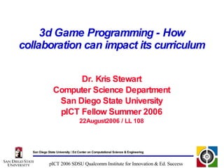 3d Game Programming - How collaboration can impact its curriculum Dr. Kris Stewart Computer Science Department San Diego State University pICT Fellow Summer 2006 22August2006 / LL 108 