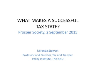 WHAT MAKES A SUCCESSFUL
TAX STATE?
Prosper Society, 2 September 2015
Miranda Stewart
Professor and Director, Tax and Transfer
Policy Institute, The ANU
 