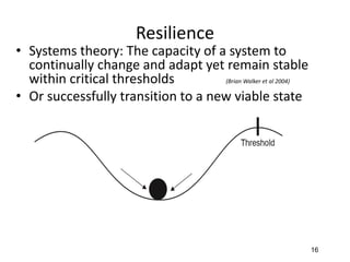 Resilience
• Systems theory: The capacity of a system to
continually change and adapt yet remain stable
within critical thresholds (Brian Walker et al 2004)
• Or successfully transition to a new viable state
16
 