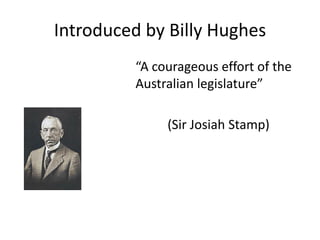 Introduced by Billy Hughes
“A courageous effort of the
Australian legislature”
(Sir Josiah Stamp)
 