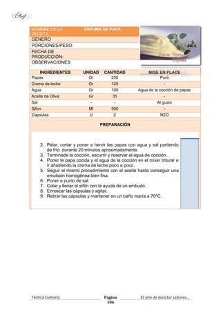 Técnica Culinaria Página
106
El arte de mezclar sabores…
NOMBRE DE LA
RECETA:
ESPUMA DE PAPA
GÉNERO
PORCIONES/PESO:
FECHA DE
PRODUCCIÓN:
OBSERVACIONES:
INGREDIENTES UNIDAD CANTIDAD MISE EN PLACE
Papas Gr 250 Puré
Crema de leche Gr 125 -
Agua Gr 100 Agua de la cocción de papas
Aceite de Oliva Gr 35 -
Sal - - Al gusto
Sjfon Ml 500 -
Capsulas U 2 N2O
PREPARACIÓN
2. Pelar, cortar y poner a hervir las papas con agua y sal partiendo
de frío durante 20 minutos aproximadamente.
3. Terminada la cocción, escurrir y reservar el agua de cocción.
4. Poner la papa cocida y el agua de la cocción en el mixer triturar e
ir añadiendo la crema de leche poco a poco.
5. Seguir el mismo procedimiento con el aceite hasta conseguir una
emulsión homogénea bien fina.
6. Poner a punto de sal.
7. Colar y llenar el sifón con la ayuda de un embudo.
8. Enroscar las cápsulas y agitar.
9. Retirar las cápsulas y mantener en un baño maría a 70ºC.
 