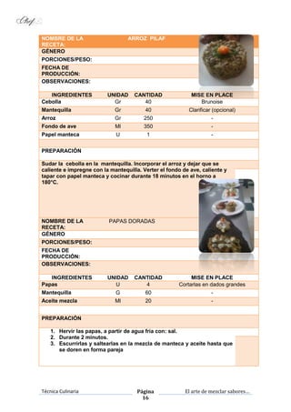 Técnica Culinaria Página
16
El arte de mezclar sabores…
NOMBRE DE LA
RECETA:
ARROZ PILAF
GÉNERO
PORCIONES/PESO:
FECHA DE
PRODUCCIÓN:
OBSERVACIONES:
INGREDIENTES UNIDAD CANTIDAD MISE EN PLACE
Cebolla Gr 40 Brunoise
Mantequilla Gr 40 Clarificar (opcional)
Arroz Gr 250 -
Fondo de ave Ml 350 -
Papel manteca U 1 -
PREPARACIÓN
Sudar la cebolla en la mantequilla. Incorporar el arroz y dejar que se
caliente e impregne con la mantequilla. Verter el fondo de ave, caliente y
tapar con papel manteca y cocinar durante 18 minutos en el horno a
180°C.
NOMBRE DE LA
RECETA:
PAPAS DORADAS
GÉNERO
PORCIONES/PESO:
FECHA DE
PRODUCCIÓN:
OBSERVACIONES:
INGREDIENTES UNIDAD CANTIDAD MISE EN PLACE
Papas U 4 Cortarlas en dados grandes
Mantequilla G 60 -
Aceite mezcla Ml 20 -
PREPARACIÓN
1. Hervir las papas, a partir de agua fría con: sal.
2. Durante 2 minutos.
3. Escurrirlas y saltearlas en la mezcla de manteca y aceite hasta que
se doren en forma pareja
 
