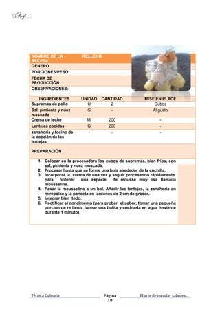 Técnica Culinaria Página
18
El arte de mezclar sabores…
NOMBRE DE LA
RECETA:
RELLENO
GÉNERO
PORCIONES/PESO:
FECHA DE
PRODUCCIÓN:
OBSERVACIONES:
INGREDIENTES UNIDAD CANTIDAD MISE EN PLACE
Supremas de pollo U 2 Cubos
Sal, pimienta y nuez
moscada
G - Al gusto
Crema de leche Ml 200 -
Lentejas cocidas G 200 -
zanahoria y tocino de
la cocción de las
lentejas
- - -
PREPARACIÓN
1. Colocar en la procesadora los cubos de supremas, bien fríos, con
sal, pimienta y nuez moscada.
2. Procesar hasta que se forme una bola alrededor de la cuchilla.
3. Incorporar la crema de una vez y seguir procesando rápidamente,
para obtener una especie de mousse muy lisa llamada
mousseline.
4. Pasar la mousseline a un bol. Añadir las lentejas, la zanahoria en
mirepoixe y la panceta en lardones de 2 cm de grosor.
5. Integrar bien todo.
6. Rectificar el condimento (para probar el sabor, tomar una pequeña
porción de re lleno, formar una bolita y cocinarla en agua hirviente
durante 1 minuto).
 