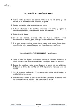 Técnica Culinaria Página
37
El arte de mezclar sabores…
PREPARACIÓN DEL CARRÉ PASO A PASO
1. Pelar 2 cm las puntas de las costillas, retirando la piel y la carne que las
recubre. Si es necesario, quitar el exceso de grasa.
2. Deslizar un cuchillo entre las vértebras y la carne.
3. Al llegar a la base de las costillas, colocarlas hacia arriba y separar la
articulación entre ellas y las vértebras. Retirar las vértebras.
4. Quitar el nervio dorsal.
5. Separar las costillas, cortando entre los huesos. Hacerles cortes
transversales en el borde, para evitar que se arqueen durante la cocción.
6. Si el carré se va a cocinar entero, hacer cortes en la grasa, formando un
cuadrillé. Atar entre las costillas para que el carré conserve su forma.
PROCEDIMIENTO PARA DESHUESAR PASO A PASO
1. Ubicar el lomo con la grasa hacia abajo. Separar el solomillo, deslizando la
lámina de un cuchillo deshuesador entre la carne y las vértebras. Retirarlo.
2. Colocar las costillas hacia arriba. Separar la carne de las vértebras,
deslizando la lámina del cuchillo con el filo ligeramente inclinado hacia los
huesos.
3. Colocar la costilla hacia abajo. Contornear con el cuchillo las vértebras y la
costilla. Retirar los huesos.
4. Prolijar el lomo. Retirar la grasa que lo recubre y la carne de distinto color
que se encuentra a un costado y que constituye otro corte.
 