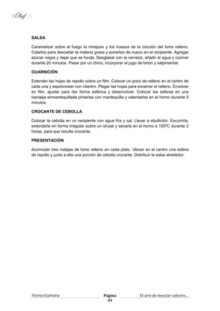 Técnica Culinaria Página
41
El arte de mezclar sabores…
SALSA
Caramelizar sobre el fuego la mirepoix y los huesos de la cocción del lomo relleno.
Colarlos para descartar la materia grasa y ponerlos de nuevo en el recipiente. Agregar
azúcar negra y dejar que se funda. Desglasar con la cerveza, añadir el agua y cocinar
durante 20 minutos. Pasar por un chino, incorporar el jugo de limón y salpimentar.
GUARNICIÓN
Extender las hojas de repollo sobre un film. Colocar un poco de relleno en el centro de
cada una y espolvorear con cilantro. Plegar las hojas para encerrar el relleno. Envolver
en film, ajustar para dar forma esférica y desenvolver. Colocar las esferas en una
bandeja enmantequillada pintarlas con mantequilla y calentarlas en el horno durante 5
minutos.
CROCANTE DE CEBOLLA
Colocar la cebolla en un recipiente con agua fría y sal. Llevar a ebullición. Escurrirla,
extenderla en forma irregular sobre un sil-pat y secarla en el horno a 100ºC durante 2
horas, para que resulte crocante.
PRESENTACIÓN
Acomodar tres rodajas de lomo relleno en cada plato. Ubicar en el centro una esfera
de repollo y junto a ella una porción de cebolla crocante. Distribuir la salsa alrededor.
 
