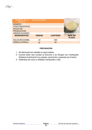 Técnica Culinaria Página
73
El arte de mezclar sabores…
NOMBRE DE LA
RECETA
SALSA SOUDISE
GENERO:
PORCIONES/PESO:
FECHA DE
PRODUCCION:
OBSERVACIONES:
INGREDIENTES: UNIDAD CANTIDAD MISE EN
PLACE
SALSA BECHAMEL ml 300
CEBOLLA PERLA gr 9o
PREPARACIÓN
1. Se blanquean las cebollas en agua salada.
2. Cuando estén casi cocidas se escurren y se rehogan con mantequilla.
Añádase la bechamel muy espesa, sazonando y pasando por el tamiz.
3. Caliéntese de nuevo y añádase mantequilla o nata.
 