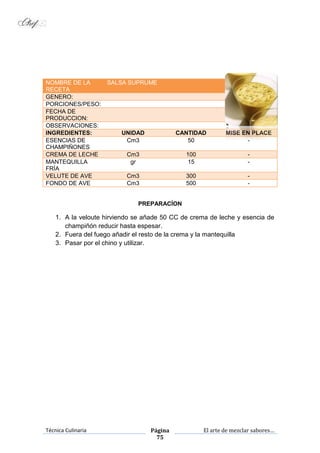 Técnica Culinaria Página
75
El arte de mezclar sabores…
NOMBRE DE LA
RECETA
SALSA SUPRUME
GENERO:
PORCIONES/PESO:
FECHA DE
PRODUCCION:
OBSERVACIONES:
INGREDIENTES: UNIDAD CANTIDAD MISE EN PLACE
ESENCIAS DE
CHAMPIÑONES
Cm3 50 -
CREMA DE LECHE Cm3 100 -
MANTEQUILLA
FRÍA
gr 15 -
VELUTE DE AVE Cm3 300 -
FONDO DE AVE Cm3 500 -
PREPARACÍON
1. A la veloute hirviendo se añade 50 CC de crema de leche y esencia de
champiñón reducir hasta espesar.
2. Fuera del fuego añadir el resto de la crema y la mantequilla
3. Pasar por el chino y utilizar.
 
