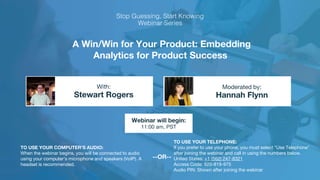 A Win/Win for Your Product: Embedding
Analytics for Product Success
Stewart Rogers Hannah Flynn
With: Moderated by:
TO USE YOUR COMPUTER'S AUDIO:
When the webinar begins, you will be connected to audio
using your computer's microphone and speakers (VoIP). A
headset is recommended.
Webinar will begin:
11:00 am, PST
TO USE YOUR TELEPHONE:
If you prefer to use your phone, you must select "Use Telephone"
after joining the webinar and call in using the numbers below.
United States: +1 (562) 247-8321
Access Code: 920-819-975
Audio PIN: Shown after joining the webinar
--OR--
 