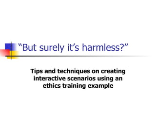 “ But surely it’s harmless?”   Tips and techniques on creating interactive scenarios using an ethics training   example 