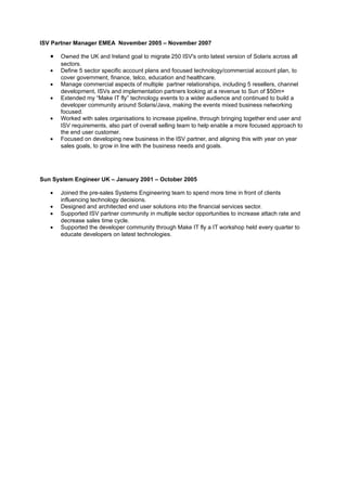 ISV Partner Manager EMEA November 2005 – November 2007

   •   Owned the UK and Ireland goal to migrate 250 ISV's onto latest version of Solaris across all
       sectors.
   •   Define 5 sector specific account plans and focused technology/commercial account plan, to
       cover government, finance, telco, education and healthcare.
   •   Manage commercial aspects of multiple partner relationships, including 5 resellers, channel
       development, ISVs and implementation partners looking at a revenue to Sun of $50m+
   •   Extended my “Make IT fly” technology events to a wider audience and continued to build a
       developer community around Solaris/Java, making the events mixed business networking
       focused.
   •   Worked with sales organisations to increase pipeline, through bringing together end user and
       ISV requirements, also part of overall selling team to help enable a more focused approach to
       the end user customer.
   •   Focused on developing new business in the ISV partner, and aligning this with year on year
       sales goals, to grow in line with the business needs and goals.




Sun System Engineer UK – January 2001 – October 2005

   •   Joined the pre-sales Systems Engineering team to spend more time in front of clients
       influencing technology decisions.
   •   Designed and architected end user solutions into the financial services sector.
   •   Supported ISV partner community in multiple sector opportunities to increase attach rate and
       decrease sales time cycle.
   •   Supported the developer community through Make IT fly a IT workshop held every quarter to
       educate developers on latest technologies.
 