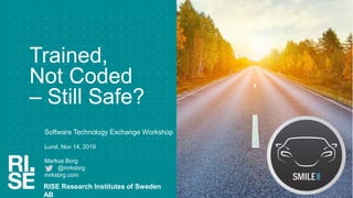 Trained,
Not Coded
– Still Safe?
Software Technology Exchange Workshop
Lund, Nov 14, 2019
Markus Borg
@mrksbrg
mrksbrg.com
RISE Research Institutes of Sweden
AB
 
