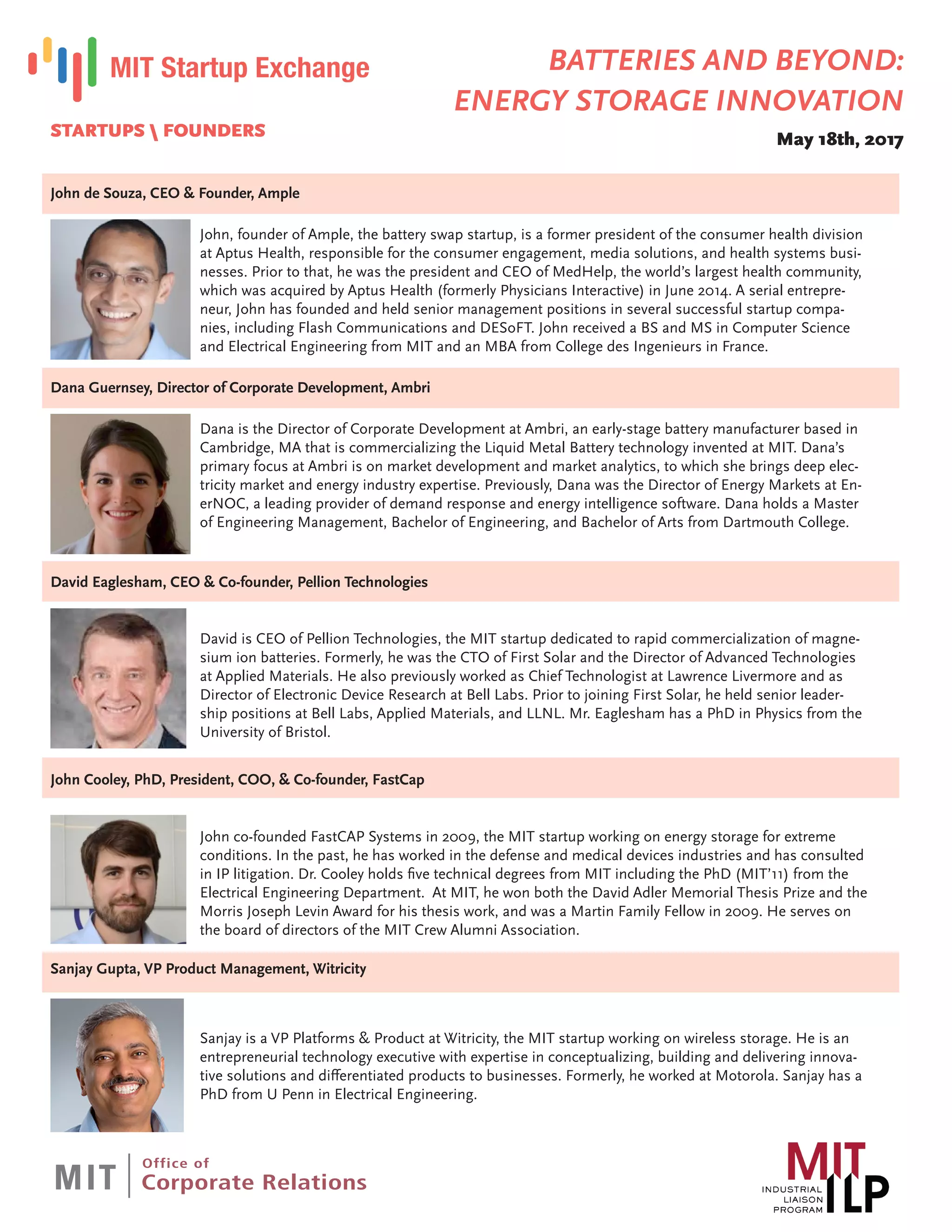 STARTUPS  FOUNDERS
John de Souza, CEO & Founder, Ample
John, founder of Ample, the battery swap startup, is a former president of the consumer health division
at Aptus Health, responsible for the consumer engagement, media solutions, and health systems busi-
nesses. Prior to that, he was the president and CEO of MedHelp, the world’s largest health community,
which was acquired by Aptus Health (formerly Physicians Interactive) in June 2014. A serial entrepre-
neur, John has founded and held senior management positions in several successful startup compa-
nies, including Flash Communications and DESoFT. John received a BS and MS in Computer Science
and Electrical Engineering from MIT and an MBA from College des Ingenieurs in France.
Dana Guernsey, Director of Corporate Development, Ambri
Dana is the Director of Corporate Development at Ambri, an early-stage battery manufacturer based in
Cambridge, MA that is commercializing the Liquid Metal Battery technology invented at MIT. Dana’s
primary focus at Ambri is on market development and market analytics, to which she brings deep elec-
tricity market and energy industry expertise. Previously, Dana was the Director of Energy Markets at En-
erNOC, a leading provider of demand response and energy intelligence software. Dana holds a Master
of Engineering Management, Bachelor of Engineering, and Bachelor of Arts from Dartmouth College.
David Eaglesham, CEO & Co-founder, Pellion Technologies
David is CEO of Pellion Technologies, the MIT startup dedicated to rapid commercialization of magne-
sium ion batteries. Formerly, he was the CTO of First Solar and the Director of Advanced Technologies
at Applied Materials. He also previously worked as Chief Technologist at Lawrence Livermore and as
Director of Electronic Device Research at Bell Labs. Prior to joining First Solar, he held senior leader-
ship positions at Bell Labs, Applied Materials, and LLNL. Mr. Eaglesham has a PhD in Physics from the
University of Bristol.
John Cooley, PhD, President, COO, & Co-founder, FastCap
John co-founded FastCAP Systems in 2009, the MIT startup working on energy storage for extreme
conditions. In the past, he has worked in the defense and medical devices industries and has consulted
in IP litigation. Dr. Cooley holds five technical degrees from MIT including the PhD (MIT’11) from the
Electrical Engineering Department. At MIT, he won both the David Adler Memorial Thesis Prize and the
Morris Joseph Levin Award for his thesis work, and was a Martin Family Fellow in 2009. He serves on
the board of directors of the MIT Crew Alumni Association.
Sanjay Gupta, VP Product Management, Witricity
Sanjay is a VP Platforms & Product at Witricity, the MIT startup working on wireless storage. He is an
entrepreneurial technology executive with expertise in conceptualizing, building and delivering innova-
tive solutions and differentiated products to businesses. Formerly, he worked at Motorola. Sanjay has a
PhD from U Penn in Electrical Engineering.
BATTERIES AND BEYOND:
ENERGY STORAGE INNOVATION
May 18th, 2017
 