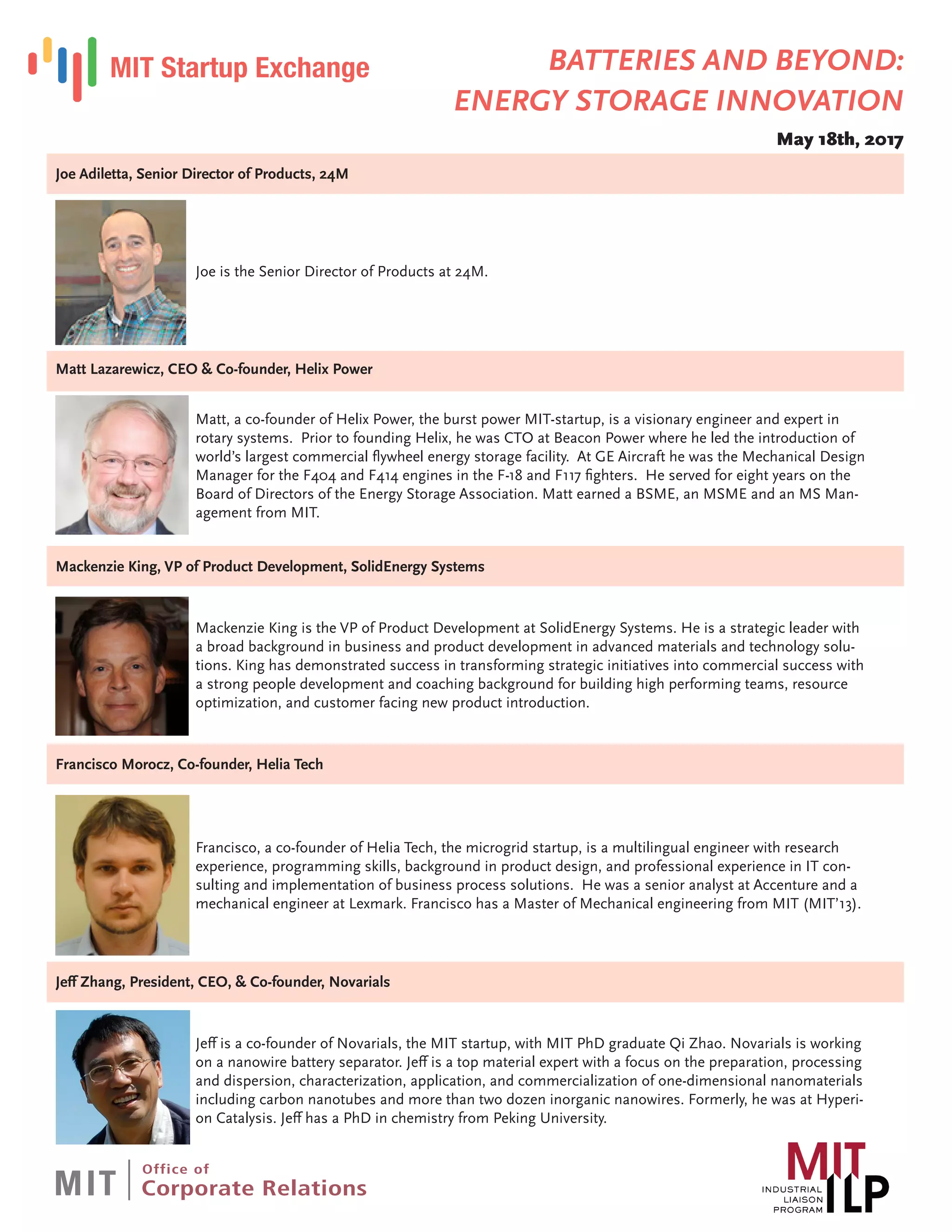 Joe Adiletta, Senior Director of Products, 24M
Joe is the Senior Director of Products at 24M.
Matt Lazarewicz, CEO & Co-founder, Helix Power
Matt, a co-founder of Helix Power, the burst power MIT-startup, is a visionary engineer and expert in
rotary systems. Prior to founding Helix, he was CTO at Beacon Power where he led the introduction of
world’s largest commercial flywheel energy storage facility. At GE Aircraft he was the Mechanical Design
Manager for the F404 and F414 engines in the F-18 and F117 fighters. He served for eight years on the
Board of Directors of the Energy Storage Association. Matt earned a BSME, an MSME and an MS Man-
agement from MIT.
Mackenzie King, VP of Product Development, SolidEnergy Systems
Mackenzie King is the VP of Product Development at SolidEnergy Systems. He is a strategic leader with
a broad background in business and product development in advanced materials and technology solu-
tions. King has demonstrated success in transforming strategic initiatives into commercial success with
a strong people development and coaching background for building high performing teams, resource
optimization, and customer facing new product introduction.
Francisco Morocz, Co-founder, Helia Tech
Francisco, a co-founder of Helia Tech, the microgrid startup, is a multilingual engineer with research
experience, programming skills, background in product design, and professional experience in IT con-
sulting and implementation of business process solutions. He was a senior analyst at Accenture and a
mechanical engineer at Lexmark. Francisco has a Master of Mechanical engineering from MIT (MIT’13).
Jeff Zhang, President, CEO, & Co-founder, Novarials
Jeff is a co-founder of Novarials, the MIT startup, with MIT PhD graduate Qi Zhao. Novarials is working
on a nanowire battery separator. Jeff is a top material expert with a focus on the preparation, processing
and dispersion, characterization, application, and commercialization of one-dimensional nanomaterials
including carbon nanotubes and more than two dozen inorganic nanowires. Formerly, he was at Hyperi-
on Catalysis. Jeff has a PhD in chemistry from Peking University.
BATTERIES AND BEYOND:
ENERGY STORAGE INNOVATION
May 18th, 2017
 
