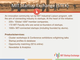 MIT	
  Startup	
  Exchange	
  (STEX)	
  
An innovation community run by MIT Industrial Liaison program, with
the aim of connecting industry to startups. At the heart of the initiative: "
•  220+ “Global 1000” member companies. "
•  172 MIT Faculty who are serial co-founders of startups. "
•  1000+ MIT-connected startups (including founded by alums). "
"
Products/services:!
•  Cluster workshops & Conference exhibitions w/lightning talks"
•  Startup proﬁles & database"
•  Opportunity matching (f2f & online)"
•  Newsletter & Analytics"
 