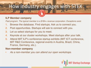 How	
  industry	
  engages	
  with	
  STEX	
  
ILP Member company!
Paid program. The typical member is a $1Bn+ revenue corporation. Exceptions exist. !
1.  Browse the database. Find startups. Ask us to connect you. "
2.  Post opportunities. Startups will ask to connect with you. "
3.  Let us select startups for you to meet. "
4.  Keynote at our cluster workshops. Meet startups after your talk. "
5.  Attend MIT ILP’s conference startup exhibits (MIT ICT conference,
MIT R&D Conference, regional events in Austria, Brazil, China,
France, Germany, etc.). "
Non-member company!
•  As a non-member you can attend our open workshops. !
 