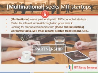 [Mul,na,onal]	
  seeks	
  MIT	
  startups	
  
•  [Multinational] seeks partnership with MIT-connected startups."
•  Particular interest in breakthrough/disruptive tech X. "
•  Looking for startups/companies with [these characteristics]!
•  Corporate facts, MIT track record, startup track record, URL.!
 