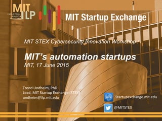 MIT STEX Cybersecurity Innovation Workshop :
MIT’s automation startups
MIT, 17 June 2015
Trond	
  Undheim,	
  PhD	
  
Lead,	
  MIT	
  Startup	
  Exchange	
  (STEX)	
  
undheim@ilp.mit.edu	
  
@MITSTEX	
  
Startupexchange.mit.edu	
  
 
