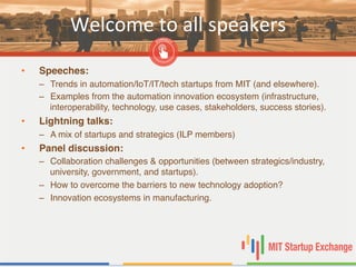 Welcome	
  to	
  all	
  speakers	
  
•  Speeches:!
–  Trends in automation/IoT/IT/tech startups from MIT (and elsewhere). "
–  Examples from the automation innovation ecosystem (infrastructure,
interoperability, technology, use cases, stakeholders, success stories). "
•  Lightning talks: !
–  A mix of startups and strategics (ILP members)"
•  Panel discussion:!
–  Collaboration challenges & opportunities (between strategics/industry,
university, government, and startups). "
–  How to overcome the barriers to new technology adoption?"
–  Innovation ecosystems in manufacturing."
 