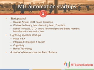 MIT	
  automaBon	
  startups	
  
•  Startup panel"
–  George Arnold, CEO, Tercio Solutions"
–  Christophe Mandy, Manufacturing Lead, Formlabs"
–  Daniel Theobald, CTO, Vecna Technologies and Board member,
MassRobotics innovation hub"
•  Lightning speaker startups"
–  Make in LA"
–  Integrated Strategies & Tactics"
–  Cognitivity"
–  Barret Technology"
•  A host of others across our tech clusters"
 