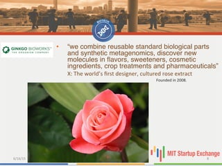 6/16/15	
   8	
  
•  “we combine reusable standard biological parts
and synthetic metagenomics, discover new
molecules in ﬂavors, sweeteners, cosmetic
ingredients, crop treatments and pharmaceuticals”"
X:	
  The	
  world’s	
  ﬁrst	
  designer,	
  cultured	
  rose	
  extract	
  	
  
	
   	
   	
   	
   	
   	
   	
   	
  Founded	
  in	
  2008.	
  
 