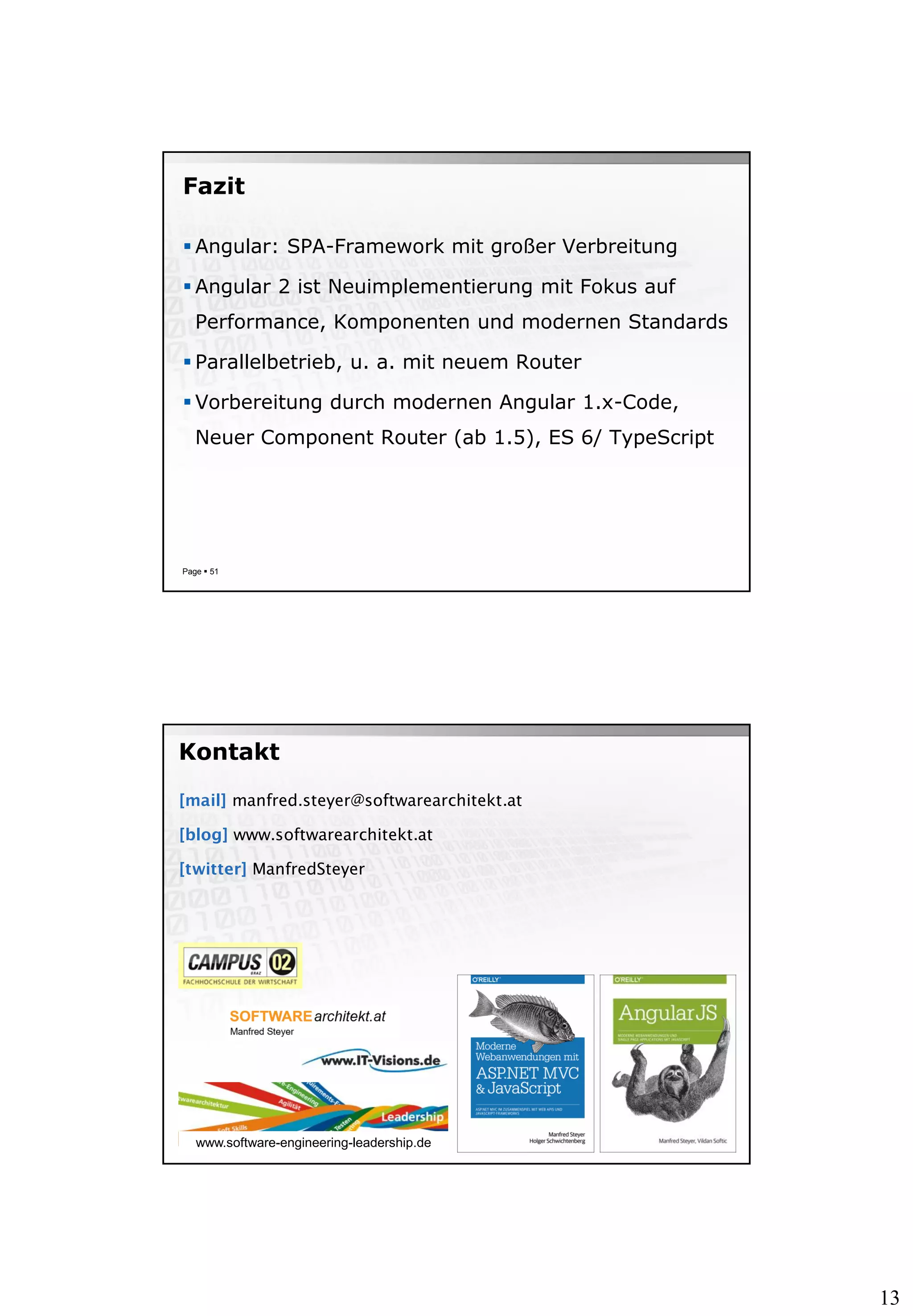 13
Fazit
 Angular: SPA-Framework mit großer Verbreitung
 Angular 2 ist Neuimplementierung mit Fokus auf
Performance, Komponenten und modernen Standards
 Parallelbetrieb, u. a. mit neuem Router
 Vorbereitung durch modernen Angular 1.x-Code,
Neuer Component Router (ab 1.5), ES 6/ TypeScript
Page  51
[mail] manfred.steyer@softwarearchitekt.at
[blog] www.softwarearchitekt.at
[twitter] ManfredSteyer
Kontakt
www.software-engineering-leadership.de
 