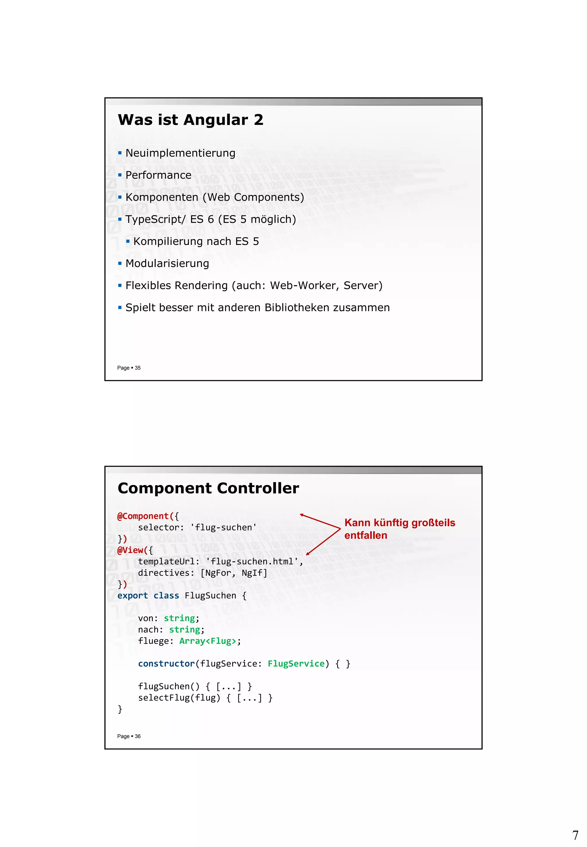 7
Was ist Angular 2
 Neuimplementierung
 Performance
 Komponenten (Web Components)
 TypeScript/ ES 6 (ES 5 möglich)
 Kompilierung nach ES 5
 Modularisierung
 Flexibles Rendering (auch: Web-Worker, Server)
 Spielt besser mit anderen Bibliotheken zusammen
Page  35
Component Controller
Page  36
@Component({
selector: 'flug-suchen'
})
@View({
templateUrl: 'flug-suchen.html',
directives: [NgFor, NgIf]
})
export class FlugSuchen {
von: string;
nach: string;
fluege: Array<Flug>;
constructor(flugService: FlugService) { }
flugSuchen() { [...] }
selectFlug(flug) { [...] }
}
Kann künftig großteils
entfallen
 