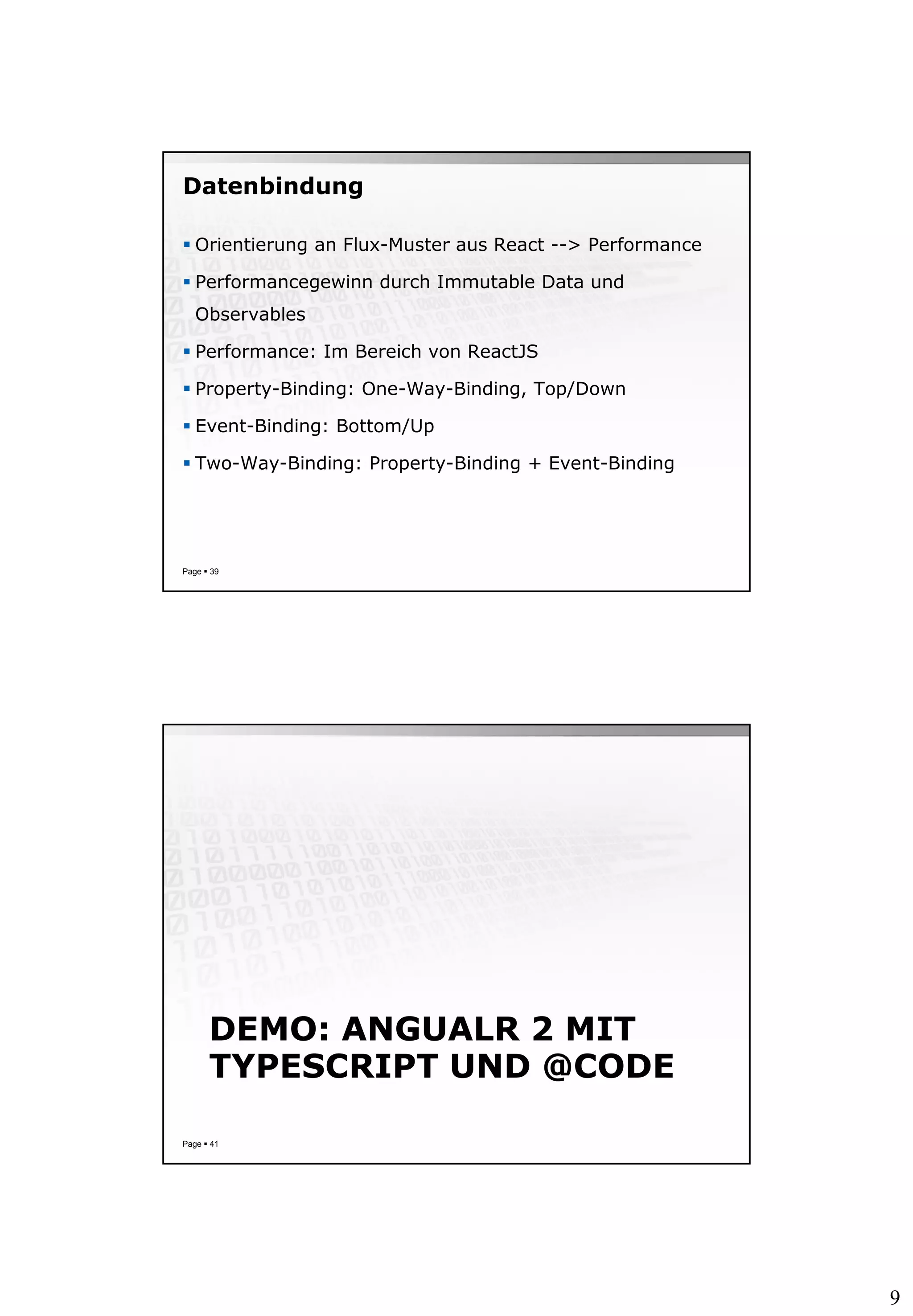 9
Datenbindung
 Orientierung an Flux-Muster aus React --> Performance
 Performancegewinn durch Immutable Data und
Observables
 Performance: Im Bereich von ReactJS
 Property-Binding: One-Way-Binding, Top/Down
 Event-Binding: Bottom/Up
 Two-Way-Binding: Property-Binding + Event-Binding
Page  39
DEMO: ANGUALR 2 MIT
TYPESCRIPT UND @CODE
Page  41
 