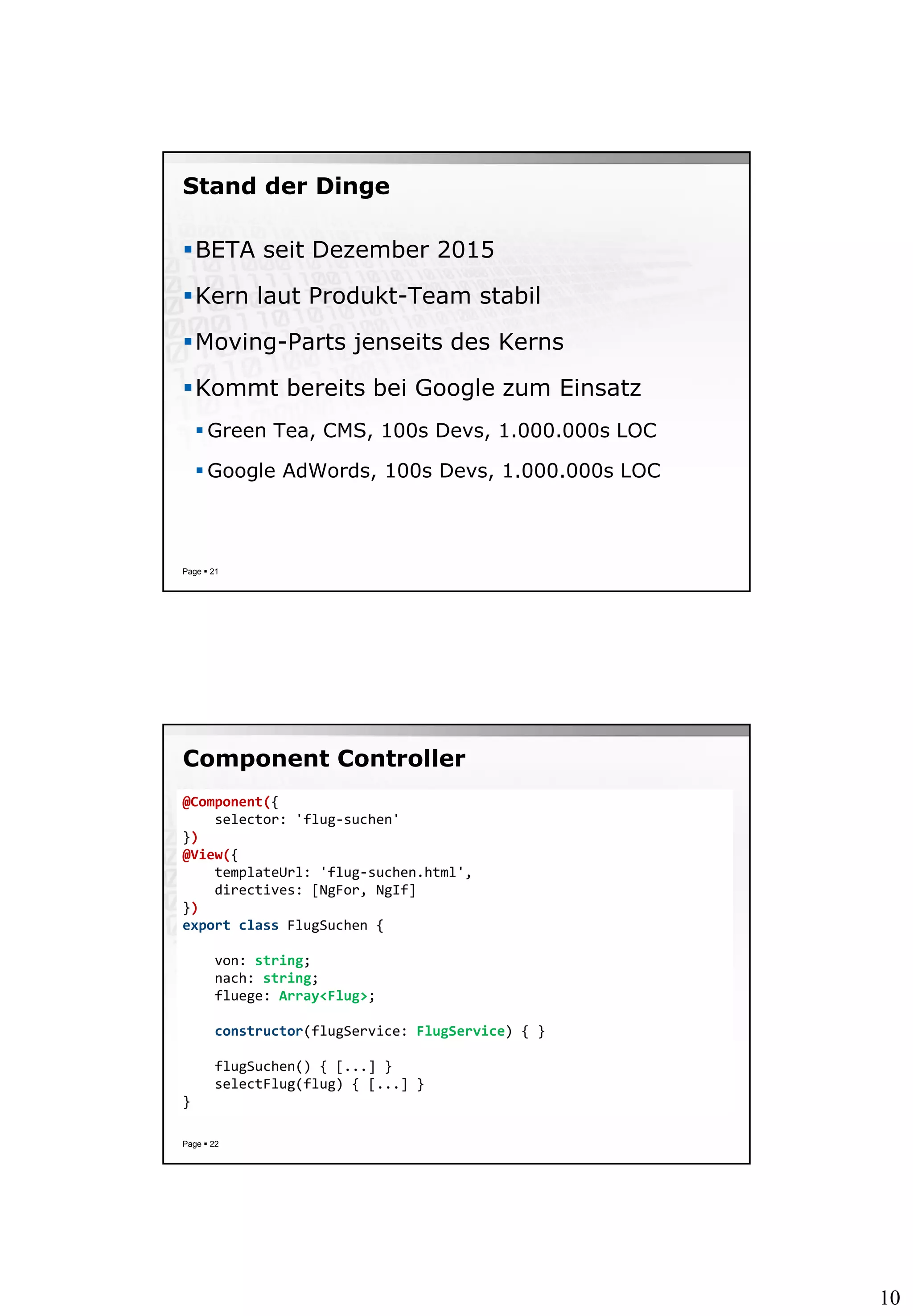 10
Stand der Dinge
BETA seit Dezember 2015
Kern laut Produkt-Team stabil
Moving-Parts jenseits des Kerns
Kommt bereits bei Google zum Einsatz
 Green Tea, CMS, 100s Devs, 1.000.000s LOC
 Google AdWords, 100s Devs, 1.000.000s LOC
Page  21
Component Controller
Page  22
@Component({
selector: 'flug-suchen'
})
@View({
templateUrl: 'flug-suchen.html',
directives: [NgFor, NgIf]
})
export class FlugSuchen {
von: string;
nach: string;
fluege: Array<Flug>;
constructor(flugService: FlugService) { }
flugSuchen() { [...] }
selectFlug(flug) { [...] }
}
 