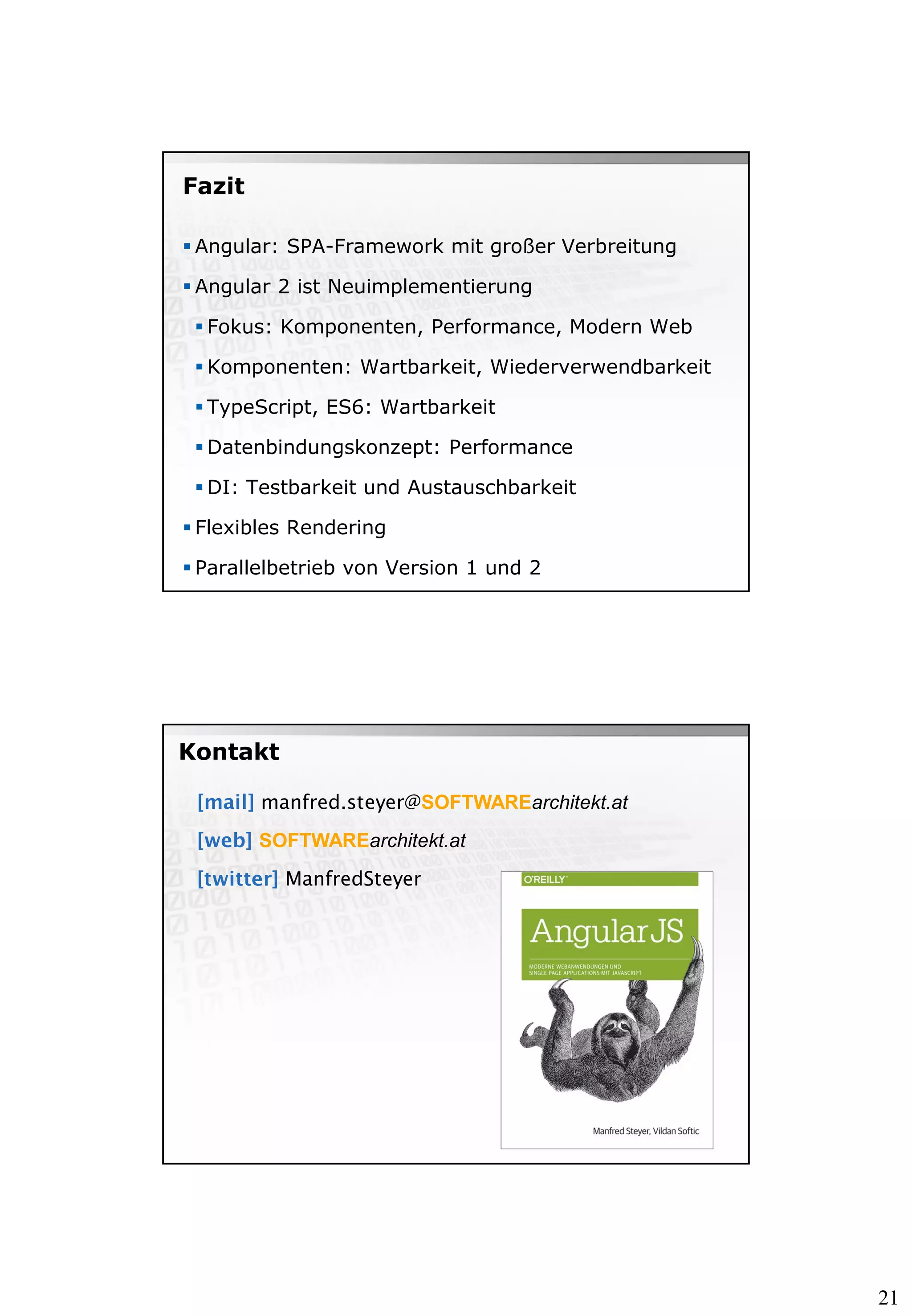 21
Fazit
 Angular: SPA-Framework mit großer Verbreitung
 Angular 2 ist Neuimplementierung
 Fokus: Komponenten, Performance, Modern Web
 Komponenten: Wartbarkeit, Wiederverwendbarkeit
 TypeScript, ES6: Wartbarkeit
 Datenbindungskonzept: Performance
 DI: Testbarkeit und Austauschbarkeit
 Flexibles Rendering
 Parallelbetrieb von Version 1 und 2
manfred.steyer@SOFTWAREarchitekt.at
SOFTWAREarchitekt.at
ManfredSteyer
Kontakt
 
