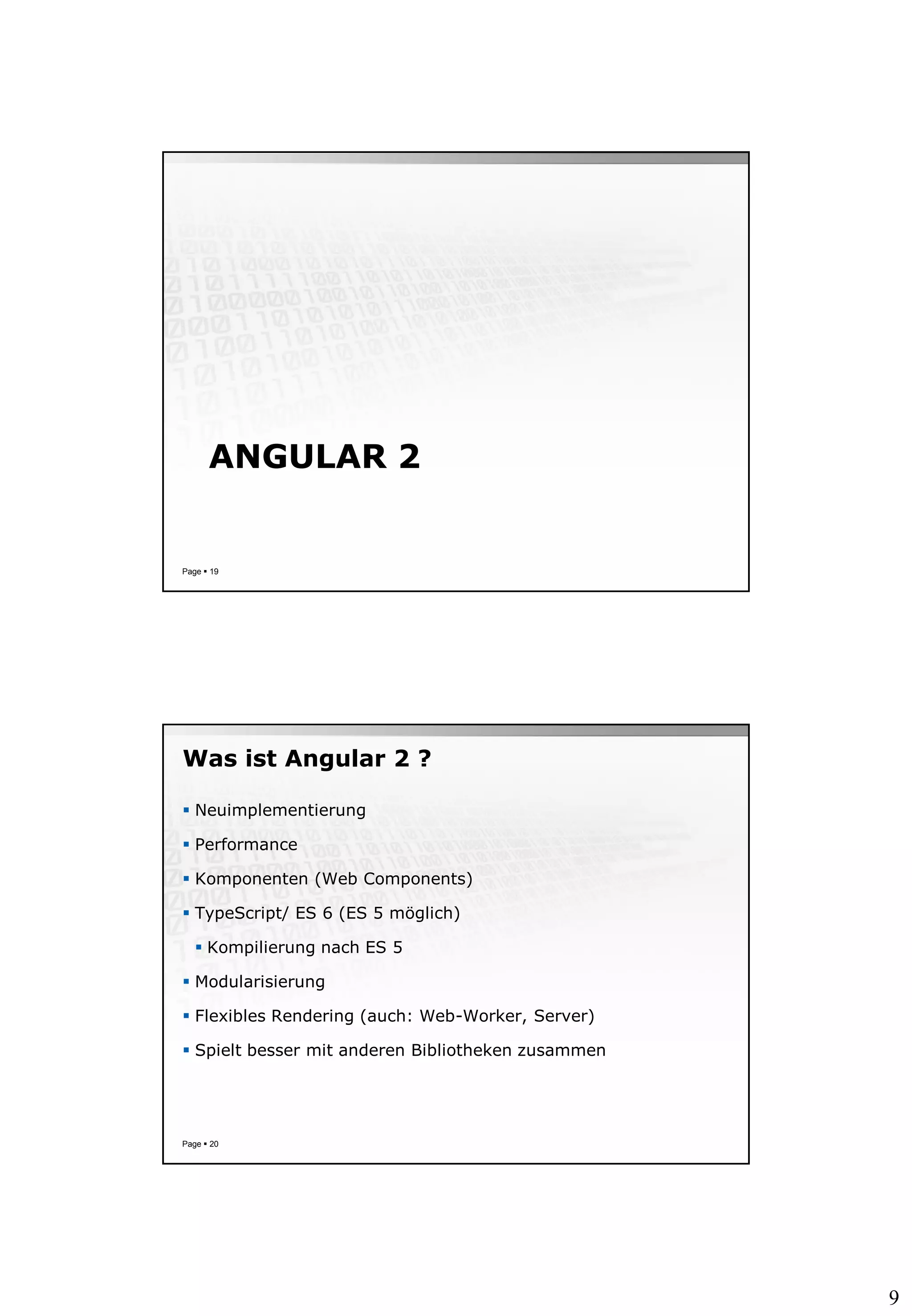 9
ANGULAR 2
Page  19
Was ist Angular 2 ?
 Neuimplementierung
 Performance
 Komponenten (Web Components)
 TypeScript/ ES 6 (ES 5 möglich)
 Kompilierung nach ES 5
 Modularisierung
 Flexibles Rendering (auch: Web-Worker, Server)
 Spielt besser mit anderen Bibliotheken zusammen
Page  20
 