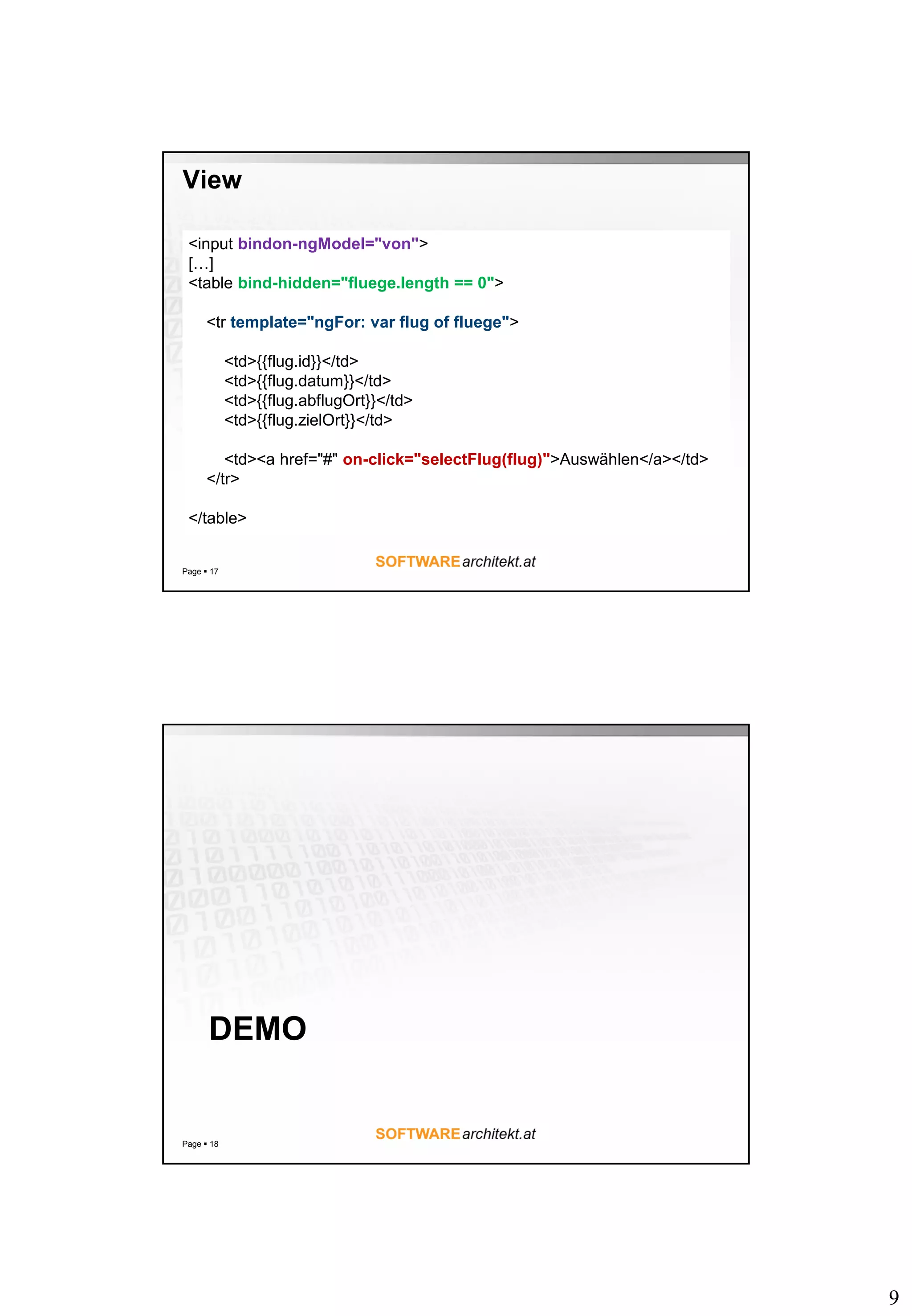 9
View
Page  17
<input bindon-ngModel="von">
[…]
<table bind-hidden="fluege.length == 0">
<tr template="ngFor: var flug of fluege">
<td>{{flug.id}}</td>
<td>{{flug.datum}}</td>
<td>{{flug.abflugOrt}}</td>
<td>{{flug.zielOrt}}</td>
<td><a href="#" on-click="selectFlug(flug)">Auswählen</a></td>
</tr>
</table>
DEMO
Page  18
 