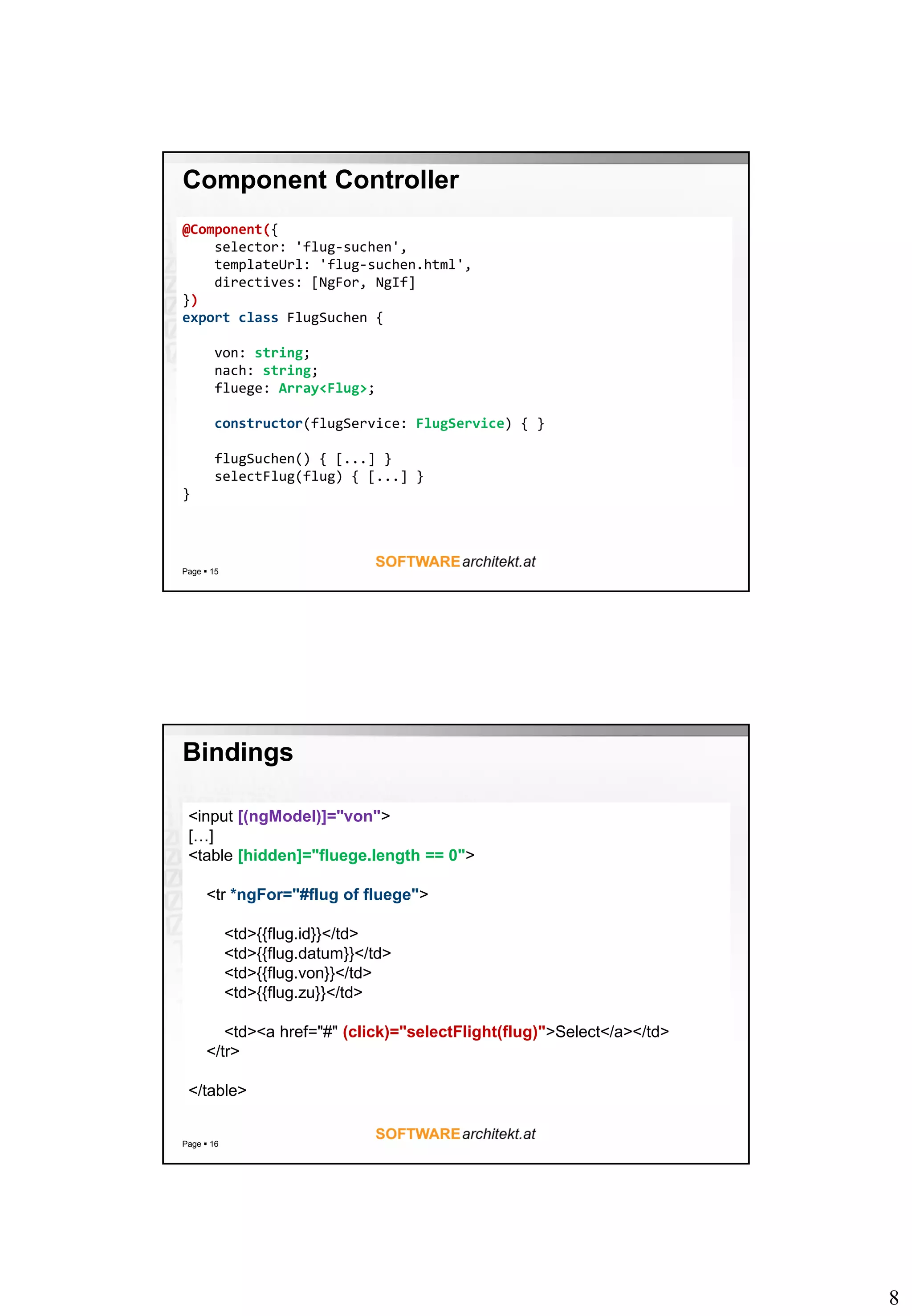 8
Component Controller
Page  15
@Component({
selector: 'flug-suchen',
templateUrl: 'flug-suchen.html',
directives: [NgFor, NgIf]
})
export class FlugSuchen {
von: string;
nach: string;
fluege: Array<Flug>;
constructor(flugService: FlugService) { }
flugSuchen() { [...] }
selectFlug(flug) { [...] }
}
Bindings
Page  16
<input [(ngModel)]="von">
[…]
<table [hidden]="fluege.length == 0">
<tr *ngFor="#flug of fluege">
<td>{{flug.id}}</td>
<td>{{flug.datum}}</td>
<td>{{flug.von}}</td>
<td>{{flug.zu}}</td>
<td><a href="#" (click)="selectFlight(flug)">Select</a></td>
</tr>
</table>
 